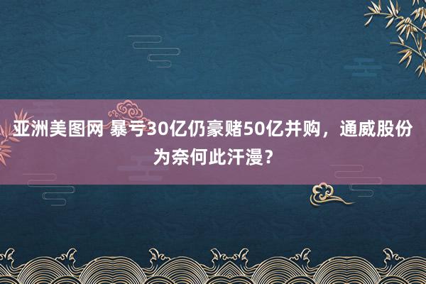 亚洲美图网 暴亏30亿仍豪赌50亿并购，通威股份为奈何此汗漫？