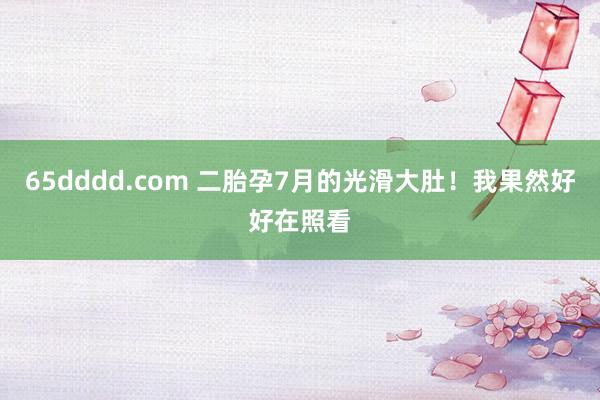 65dddd.com 二胎孕7月的光滑大肚!我果然好好在照看