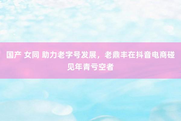 国产 女同 助力老字号发展，老鼎丰在抖音电商碰见年青亏空者