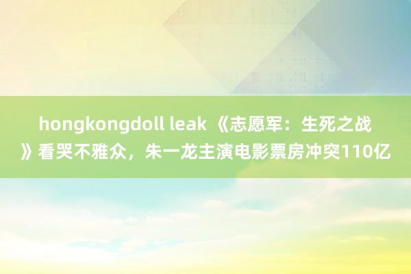 hongkongdoll leak 《志愿军：生死之战》看哭不雅众，朱一龙主演电影票房冲突110亿