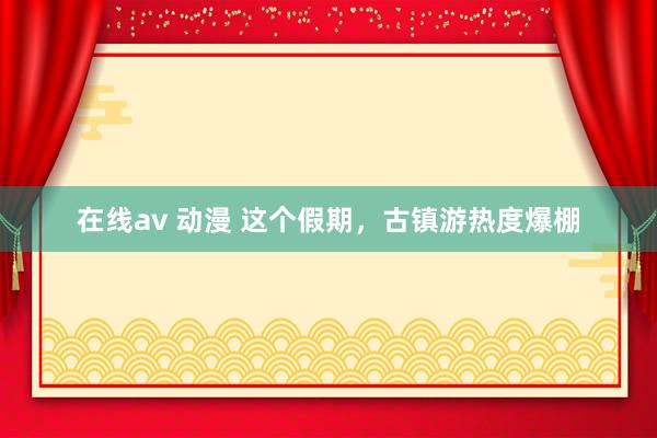 在线av 动漫 这个假期，古镇游热度爆棚