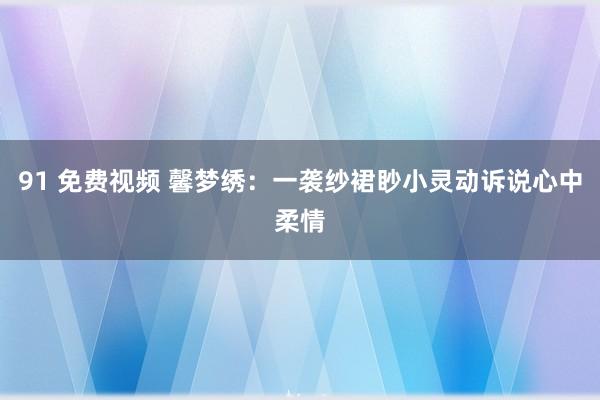 91 免费视频 馨梦绣：一袭纱裙眇小灵动诉说心中柔情