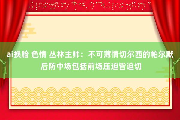 ai换脸 色情 丛林主帅：不可薄情切尔西的帕尔默 后防中场包括前场压迫皆迫切