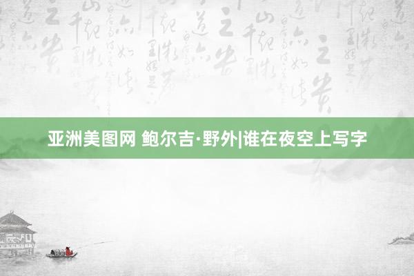 亚洲美图网 鲍尔吉·野外|谁在夜空上写字