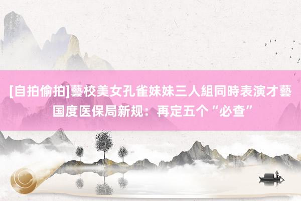 [自拍偷拍]藝校美女孔雀妹妹三人組同時表演才藝 国度医保局新规：再定五个“必查”