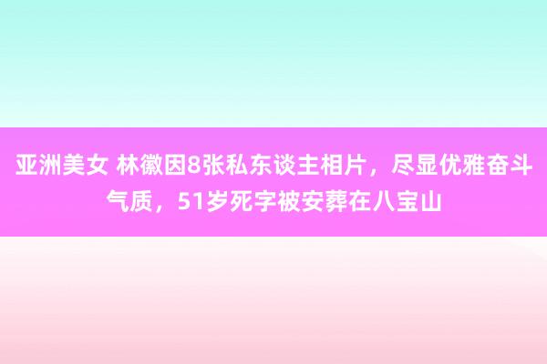 亚洲美女 林徽因8张私东谈主相片，尽显优雅奋斗气质，51岁死字被安葬在八宝山