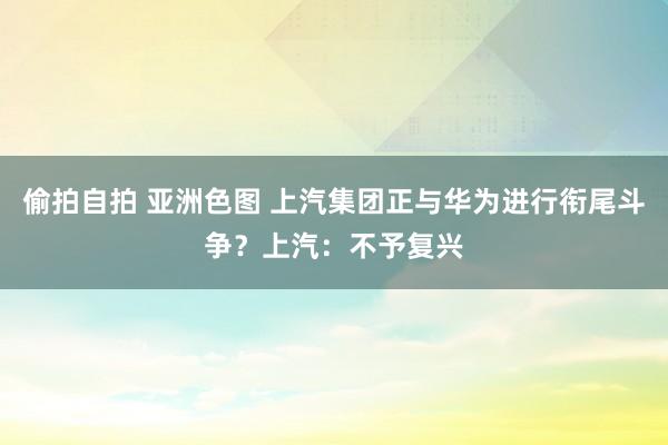 偷拍自拍 亚洲色图 上汽集团正与华为进行衔尾斗争？上汽：不予复兴