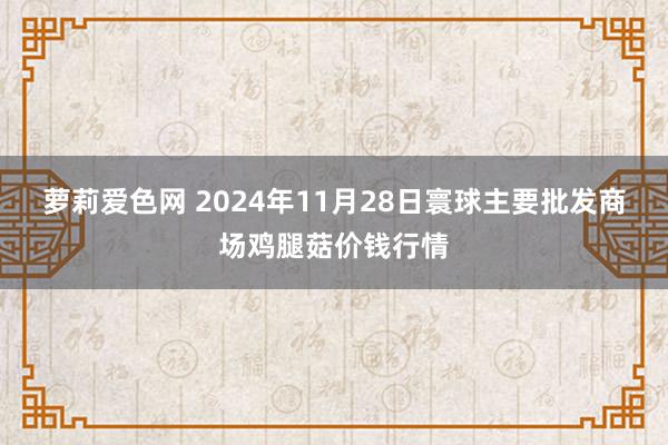 萝莉爱色网 2024年11月28日寰球主要批发商场鸡腿菇价钱行情
