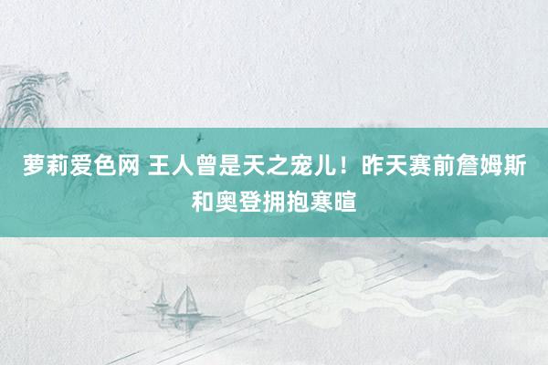 萝莉爱色网 王人曾是天之宠儿！昨天赛前詹姆斯和奥登拥抱寒暄
