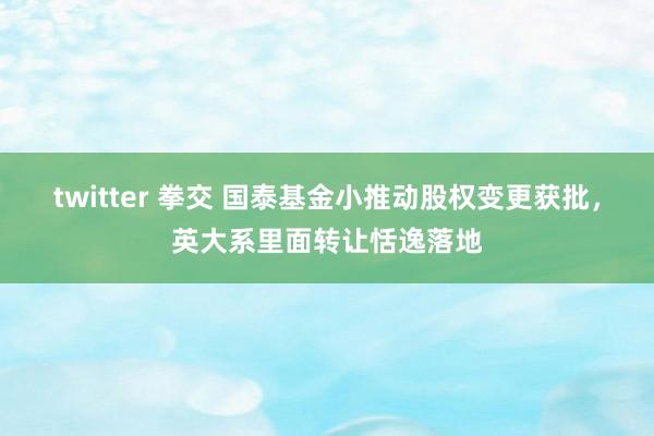 twitter 拳交 国泰基金小推动股权变更获批，英大系里面转让恬逸落地