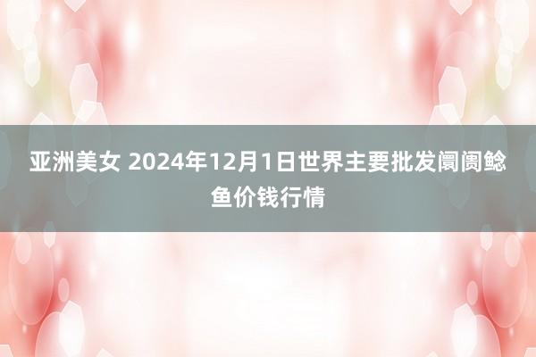 亚洲美女 2024年12月1日世界主要批发阛阓鲶鱼价钱行情