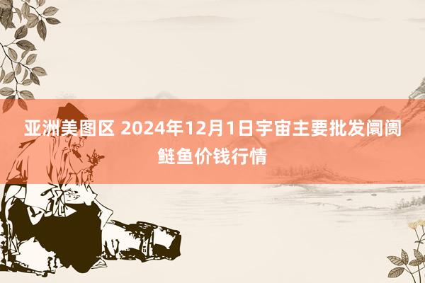 亚洲美图区 2024年12月1日宇宙主要批发阛阓鲢鱼价钱行情