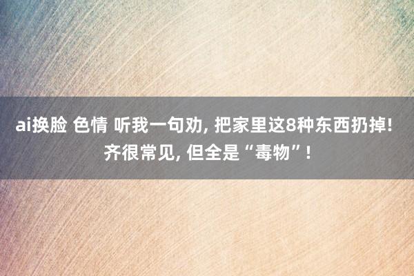 ai换脸 色情 听我一句劝， 把家里这8种东西扔掉! 齐很常见， 但全是“毒物”!
