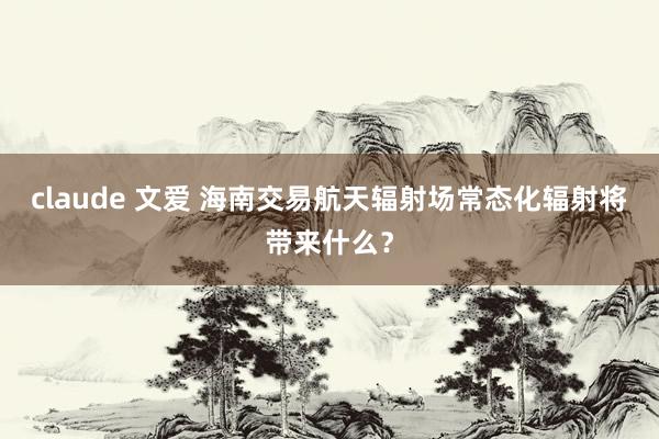 claude 文爱 海南交易航天辐射场常态化辐射将带来什么？