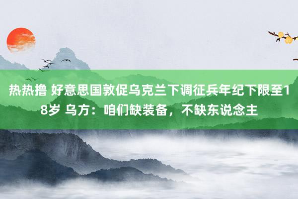 热热撸 好意思国敦促乌克兰下调征兵年纪下限至18岁 乌方：咱们缺装备，不缺东说念主