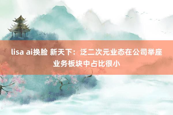 lisa ai换脸 新天下：泛二次元业态在公司举座业务板块中占比很小