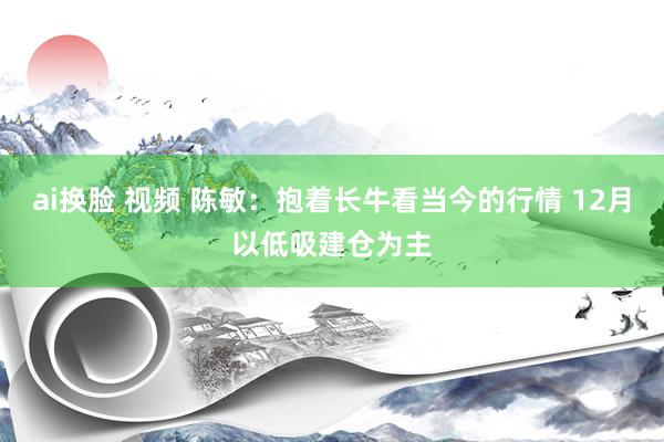 ai换脸 视频 陈敏:抱着长牛看当今的行情 12月以低吸建仓为主