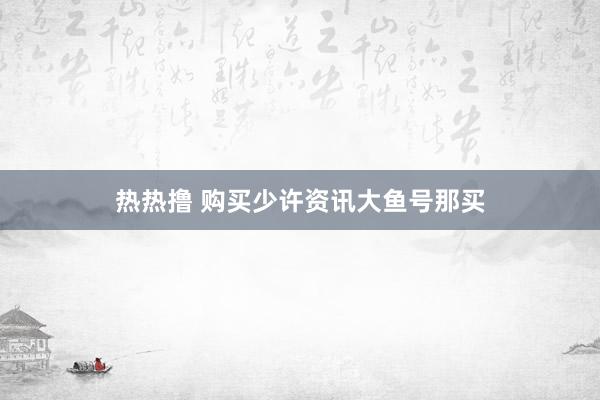 热热撸 购买少许资讯大鱼号那买