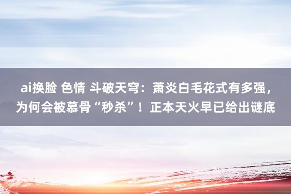ai换脸 色情 斗破天穹：萧炎白毛花式有多强，为何会被慕骨“秒杀”！正本天火早已给出谜底