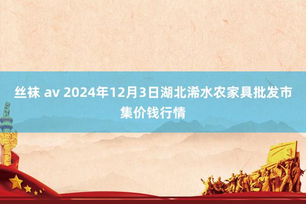 丝袜 av 2024年12月3日湖北浠水农家具批发市集价钱行情