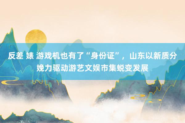 反差 婊 游戏机也有了“身份证”，山东以新质分娩力驱动游艺文娱市集蜕变发展