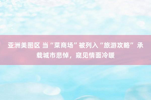 亚洲美图区 当“菜商场”被列入“旅游攻略” 承载城市悲悼，窥见情面冷暖
