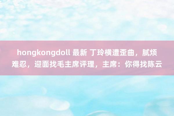 hongkongdoll 最新 丁玲横遭歪曲，腻烦难忍，迎面找毛主席评理，主席：你得找陈云