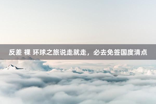 反差 裸 环球之旅说走就走，必去免签国度清点