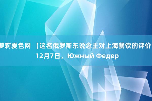 萝莉爱色网 【这名俄罗斯东说念主对上海餐饮的评价】 12月7日，Южный Федер