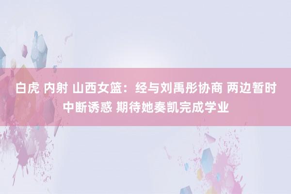 白虎 内射 山西女篮：经与刘禹彤协商 两边暂时中断诱惑 期待她奏凯完成学业