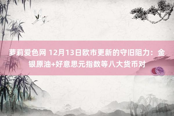 萝莉爱色网 12月13日欧市更新的守旧阻力：金银原油+好意思元指数等八大货币对