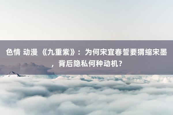 色情 动漫 《九重紫》：为何宋宜春誓要猬缩宋墨，背后隐私何种动机？