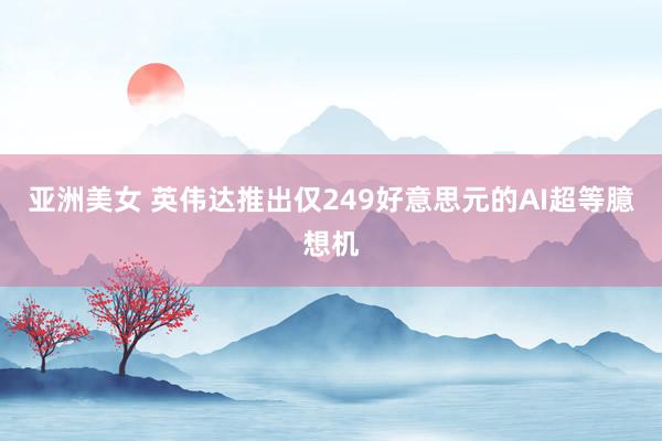 亚洲美女 英伟达推出仅249好意思元的AI超等臆想机
