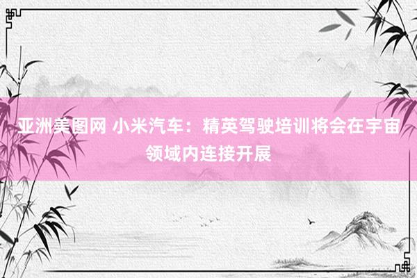 亚洲美图网 小米汽车：精英驾驶培训将会在宇宙领域内连接开展