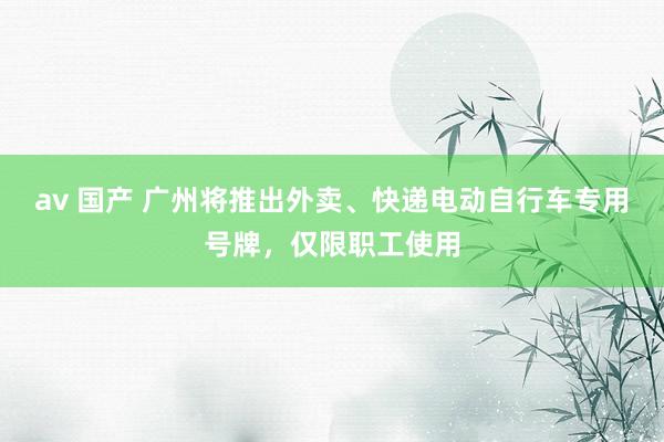 av 国产 广州将推出外卖、快递电动自行车专用号牌，仅限职工使用