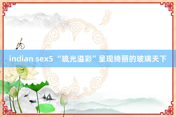 indian sex5 “琉光溢彩”呈现绮丽的玻璃天下