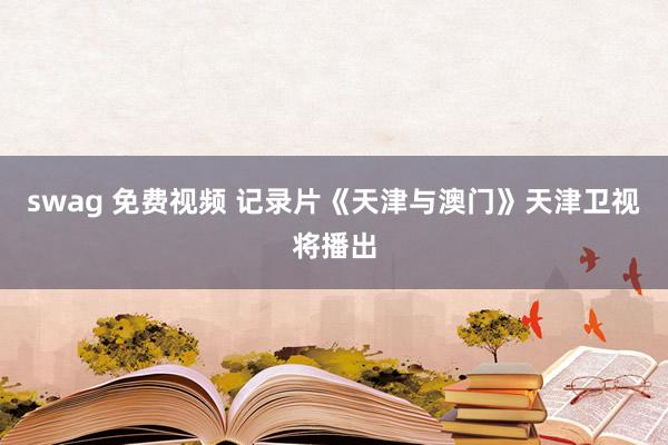 swag 免费视频 记录片《天津与澳门》天津卫视将播出