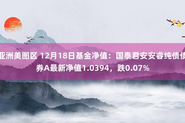 亚洲美图区 12月18日基金净值：国泰君安安睿纯债债券A最新净值1.0394，跌0.07%
