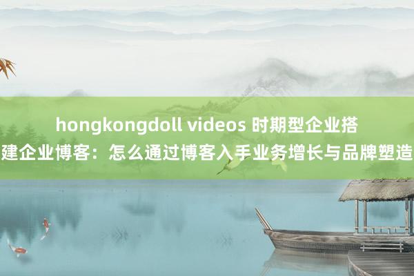 hongkongdoll videos 时期型企业搭建企业博客：怎么通过博客入手业务增长与品牌塑造