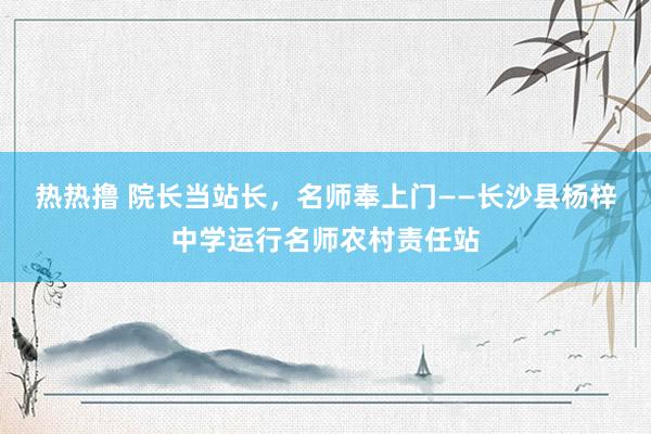 热热撸 院长当站长,名师奉上门——长沙县杨梓中学运行名师农村责任站