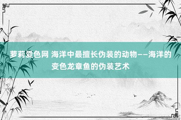 萝莉爱色网 海洋中最擅长伪装的动物——海洋的变色龙章鱼的伪装艺术