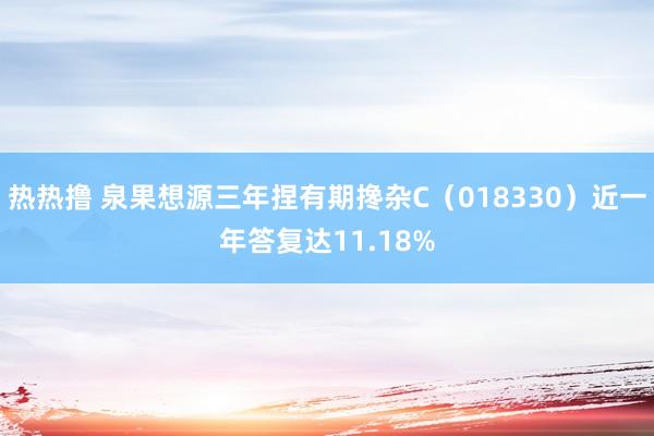 热热撸 泉果想源三年捏有期搀杂C（018330）近一年答复达11.18%