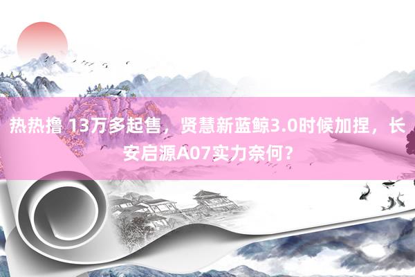 热热撸 13万多起售，贤慧新蓝鲸3.0时候加捏，长安启源A07实力奈何？