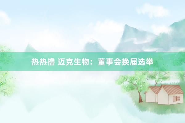 热热撸 迈克生物：董事会换届选举