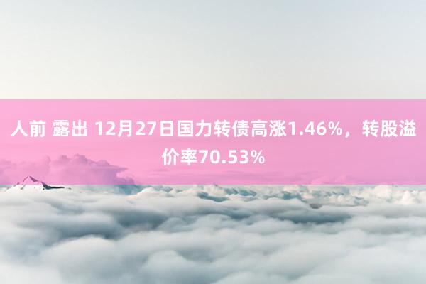 人前 露出 12月27日国力转债高涨1.46%，转股溢价率70.53%