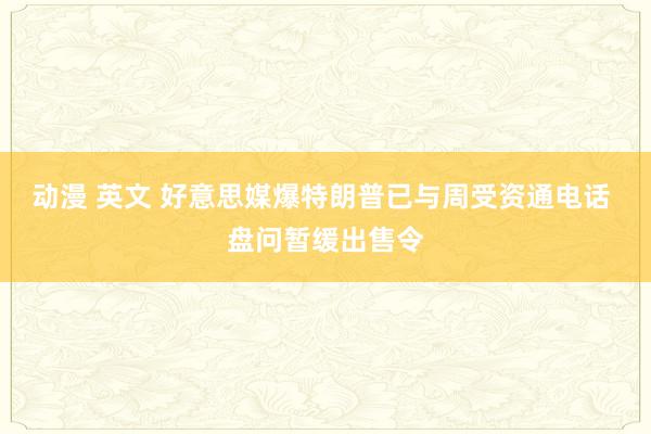 动漫 英文 好意思媒爆特朗普已与周受资通电话 盘问暂缓出售令