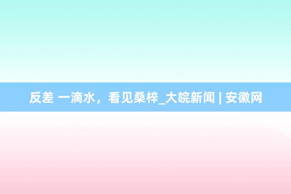 反差 一滴水，看见桑梓_大皖新闻 | 安徽网