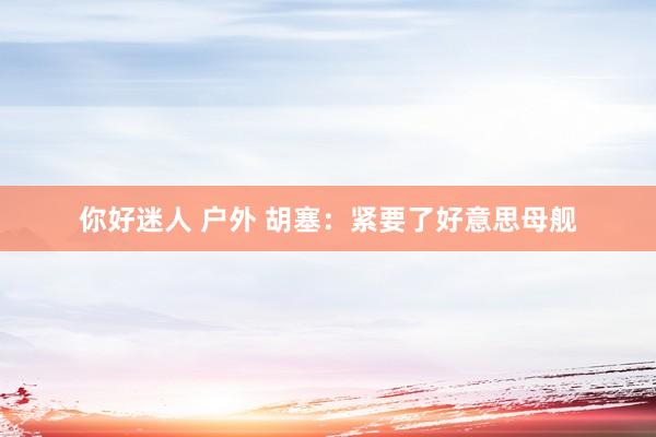 你好迷人 户外 胡塞：紧要了好意思母舰