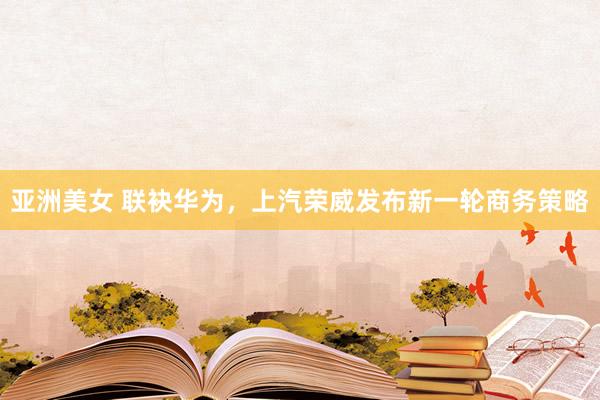 亚洲美女 联袂华为，上汽荣威发布新一轮商务策略