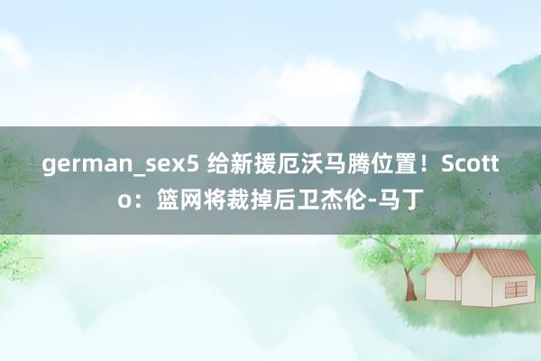 german_sex5 给新援厄沃马腾位置！Scotto：篮网将裁掉后卫杰伦-马丁